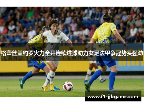 格蕾丝盖约罗火力全开连续进球助力女足法甲争冠势头强劲 格蕾丝盖约罗火力全开连续进球助力女足法甲争冠势头强劲